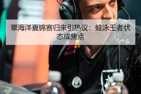 覃海洋夏锦赛归来引热议：蛙泳王者状态成焦点